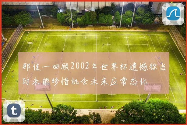 邵佳一回顾2002年世界杯遗憾称当时未能珍惜机会未来应常态化