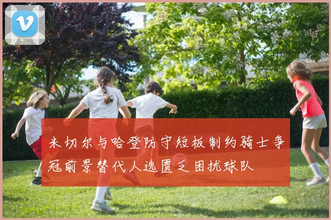 米切尔与哈登防守短板制约骑士争冠前景替代人选匮乏困扰球队