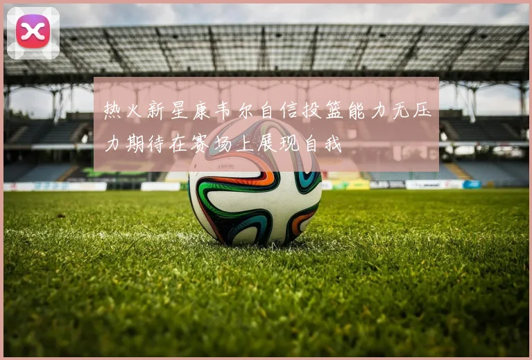 热火新星康韦尔自信投篮能力无压力期待在赛场上展现自我