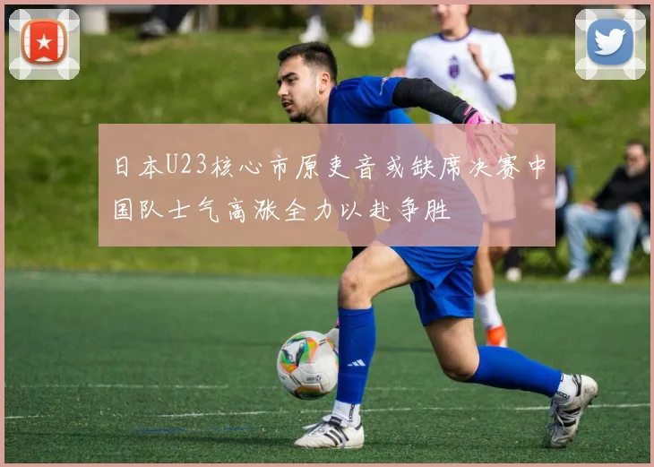 日本U23核心市原吏音或缺席决赛中国队士气高涨全力以赴争胜
