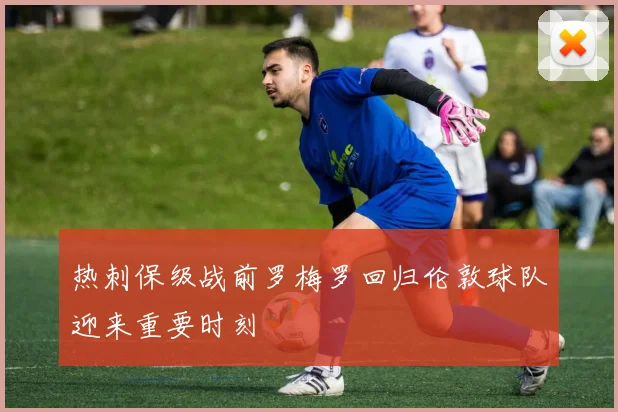 热刺保级战前罗梅罗回归伦敦球队迎来重要时刻