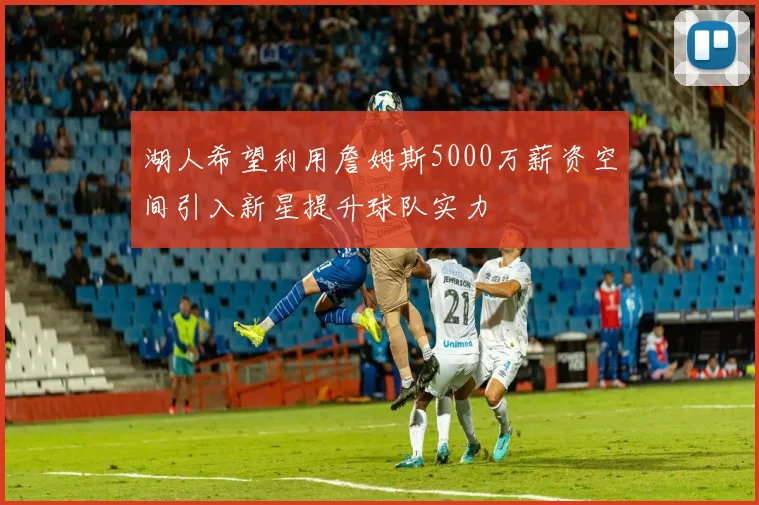 湖人希望利用詹姆斯5000万薪资空间引入新星提升球队实力
