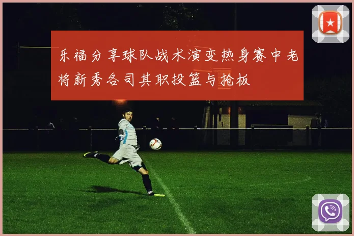 乐福分享球队战术演变热身赛中老将新秀各司其职投篮与抢板