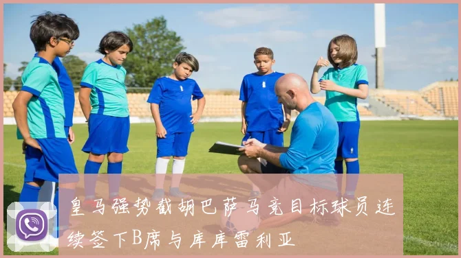 皇马强势截胡巴萨马竞目标球员连续签下B席与库库雷利亚