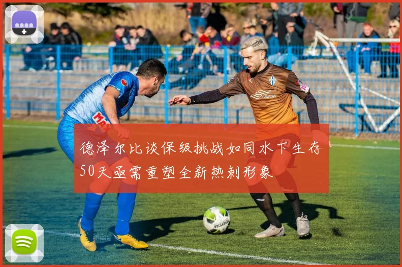 德泽尔比谈保级挑战如同水下生存50天亟需重塑全新热刺形象