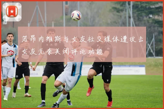 若昂内维斯与女友社交媒体遭攻击女友无奈关闭评论功能