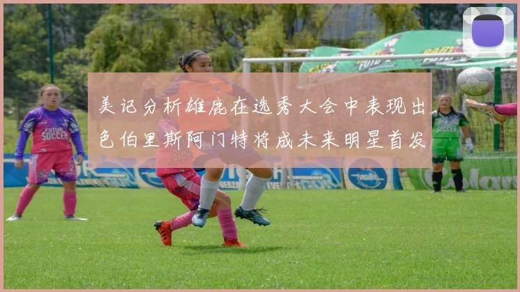 美记分析雄鹿在选秀大会中表现出色伯里斯阿门特将成未来明星首发