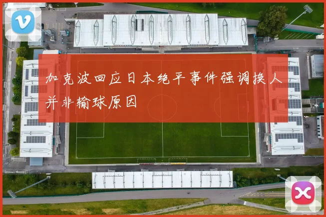 加克波回应日本绝平事件强调换人并非输球原因