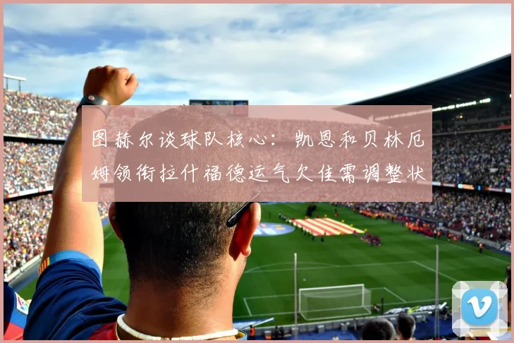 图赫尔谈球队核心：凯恩和贝林厄姆领衔拉什福德运气欠佳需调整状态