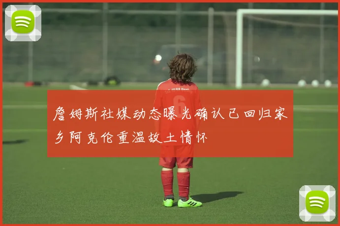 詹姆斯社媒动态曝光确认已回归家乡阿克伦重温故土情怀