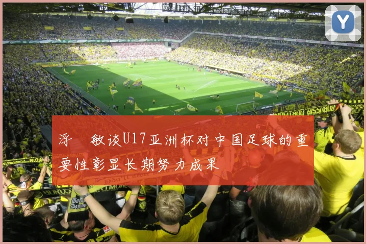 浮嶋敏谈U17亚洲杯对中国足球的重要性彰显长期努力成果