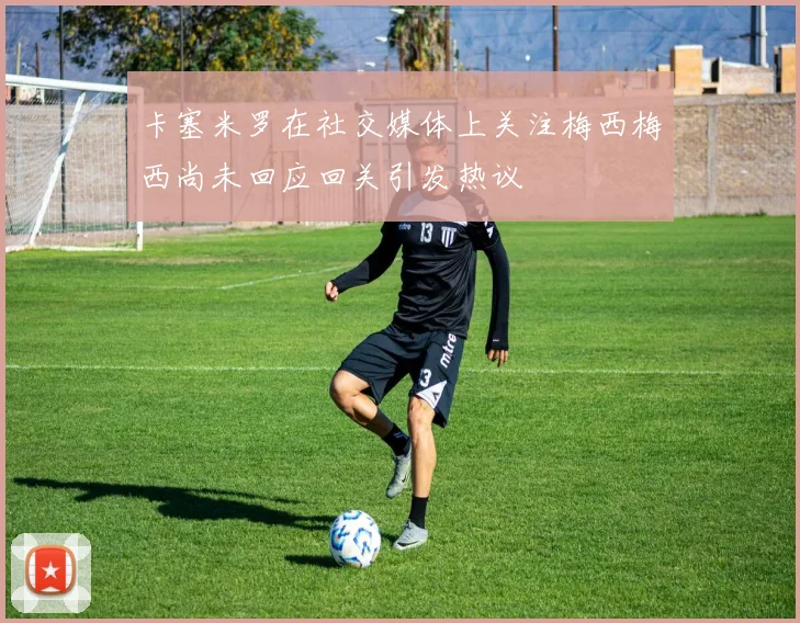 卡塞米罗在社交媒体上关注梅西梅西尚未回应回关引发热议