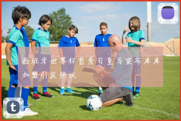西班牙世界杯首秀日皇马宣布库库加盟引发热议