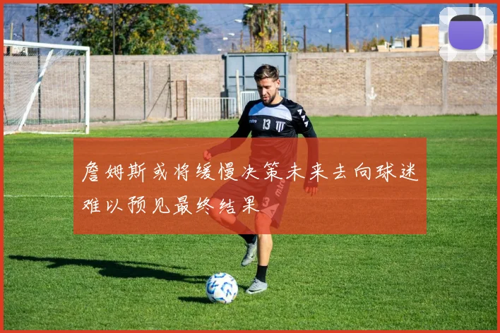 詹姆斯或将缓慢决策未来去向球迷难以预见最终结果