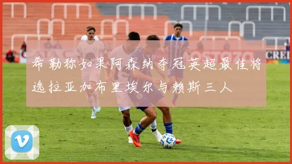 希勒称如果阿森纳夺冠英超最佳将选拉亚加布里埃尔与赖斯三人