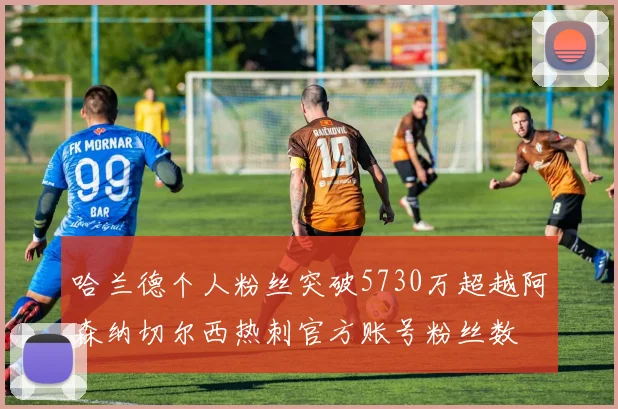 哈兰德个人粉丝突破5730万超越阿森纳切尔西热刺官方账号粉丝数