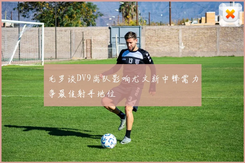 毛罗谈DV9离队影响尤文新中锋需力争最佳射手地位