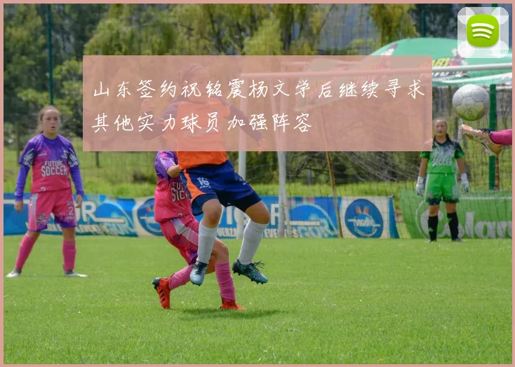 山东签约祝铭震杨文学后继续寻求其他实力球员加强阵容