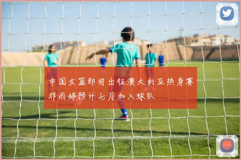 中国女篮即将出征澳大利亚热身赛邓雨婷预计七月加入球队
