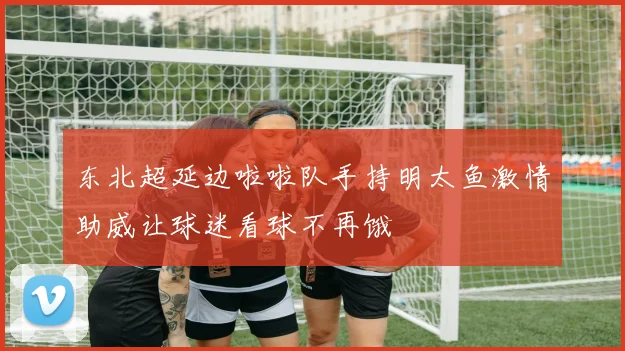 东北超延边啦啦队手持明太鱼激情助威让球迷看球不再饿