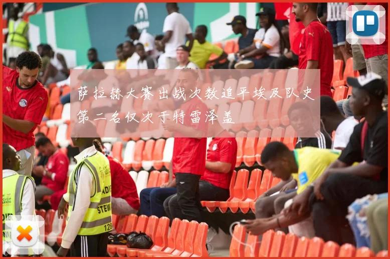 萨拉赫大赛出战次数追平埃及队史第二名仅次于特雷泽盖