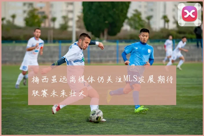 梅西虽远离媒体仍关注MLS发展期待联赛未来壮大