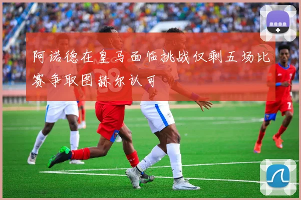 阿诺德在皇马面临挑战仅剩五场比赛争取图赫尔认可