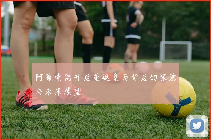 阿隆索离开后重返皇马背后的深意与未来展望