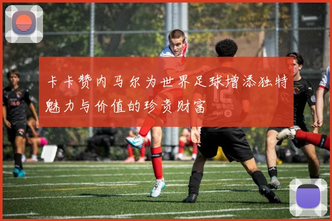 卡卡赞内马尔为世界足球增添独特魅力与价值的珍贵财富